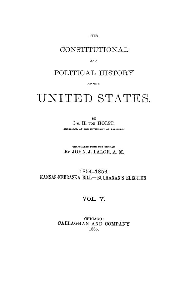 handle is hein.cow/copohusta0005 and id is 1 raw text is: THE

CONSTITUTIONAL
AND
POLITICAL HISTORY
OF THE

UNITED

STATES.

BY
I P,. H. vox HOLST,
PROE ROLL AT THE UNRVERSITY OF PREIBUEG.
TRANSLATED FROM THE GERMAN
BY JOHN J. LALOR, A. M.
1854-1856.
KANSAS-NEBRASKA BILL- BUCHANAN'S ELECTION
VOL. V.
CHICAGO:
CALLAGHAN AND COMPANY
1885.


