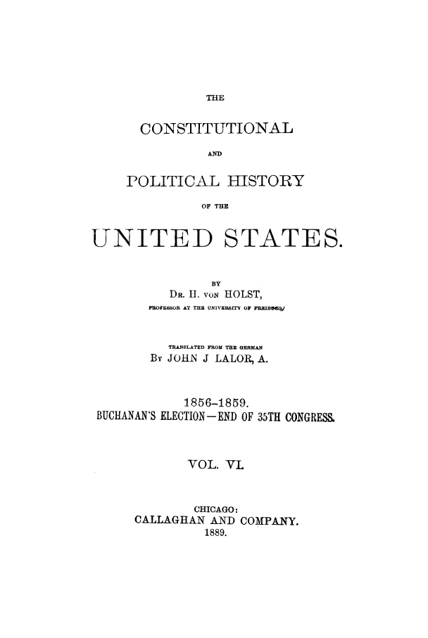 handle is hein.cow/copohusta0006 and id is 1 raw text is: THE

CONSTITUTIONAL
AND
POLITICAL HISTORY
OF THE

UNITED

STATES.

BY
DR. II. vON     HOLST,
PROFESOR AT THE UNIVERSITY OF FRELB5m
TRANSLATED FROM THE GKMAN
By JOHN J LALORA A.

BUCHANAN'S

1856-1859.
ELECTION - END OF

35TH CONGRESS.

VOL. VL
CHICAGO:
CALLAGHAN AND COMPANY.
1889.


