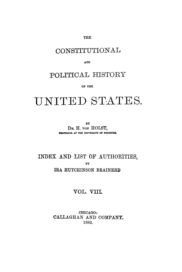 handle is hein.cow/copohusta0008 and id is 1 raw text is: THE

CONSTITUTIONAL
AD
POLITICAL HISTORY
OF THE

UNITED STATES.
BY
DH. H. voN HOLST,
PROFEfSOR AT T=  VlqIVXBSITT OF YMESMUM
INDEX AND LIST OF AUTHORITIES,
BY
IRA HUTCHINSON BRAINERD

VOL. VIIL
CHICAGO:
CALLAGHAN AND COMPANY.
1892.


