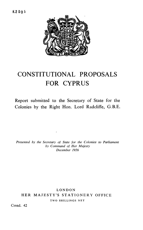handle is hein.cow/coprcyp0001 and id is 1 raw text is: K2 005

CONSTITUTIONAL PROPOSALS
FOR CYPRUS
Report submitted to the Secretary of State for the
Colonies by the Right Hon. Lord Radcliffe, G.B.E.
Presented by the Secretary of State for the Colonies to Parliament
by Command of Her Majesty
December 1956
LONDON
HER MAJESTY'S STATIONERY OFFICE
TWO SHILLINGS NET
Cmnd. 42


