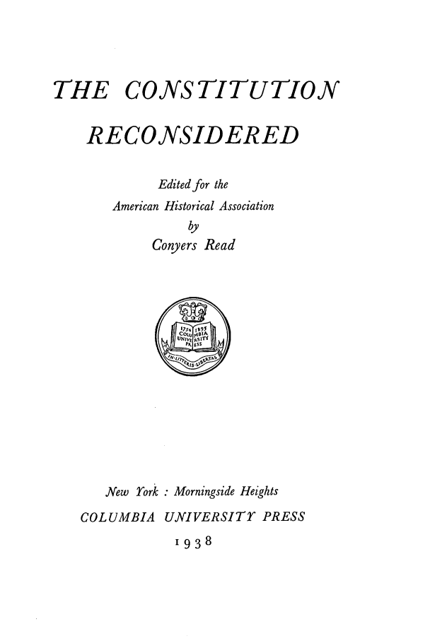 handle is hein.cow/coreconsi0001 and id is 1 raw text is: THE

CONSTITUTION

RECONSIDERED
Edited for the
American Historical Association
by
Conyers Read

New York : Morningside Heights
COLUMBIA UNIVERSITY PRESS

1938


