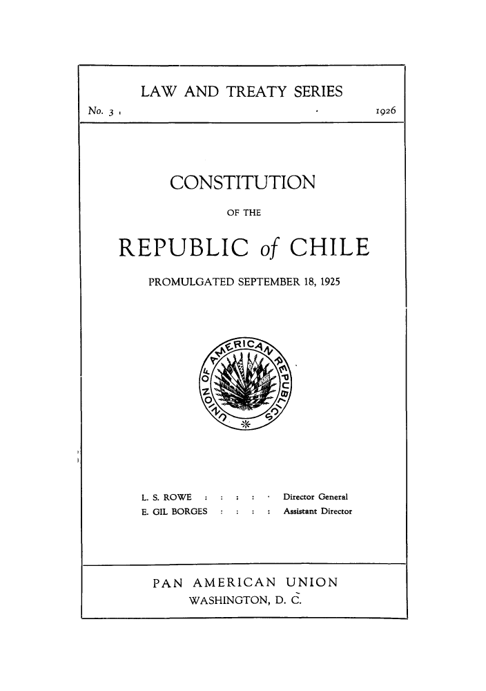 handle is hein.cow/corepchi0001 and id is 1 raw text is: ï»¿LAW AND TREATY SERIES
No. 3                       1926
CONSTITUTION
OF THE
REPUBLIC of CHILE

PROMULGATED SEPTEMBER 18, 1925

L. S. ROWE :
E. GIL BORGES

* Director General
Assistant Director

PAN AMERICAN UNION
WASHINGTON, D. C.


