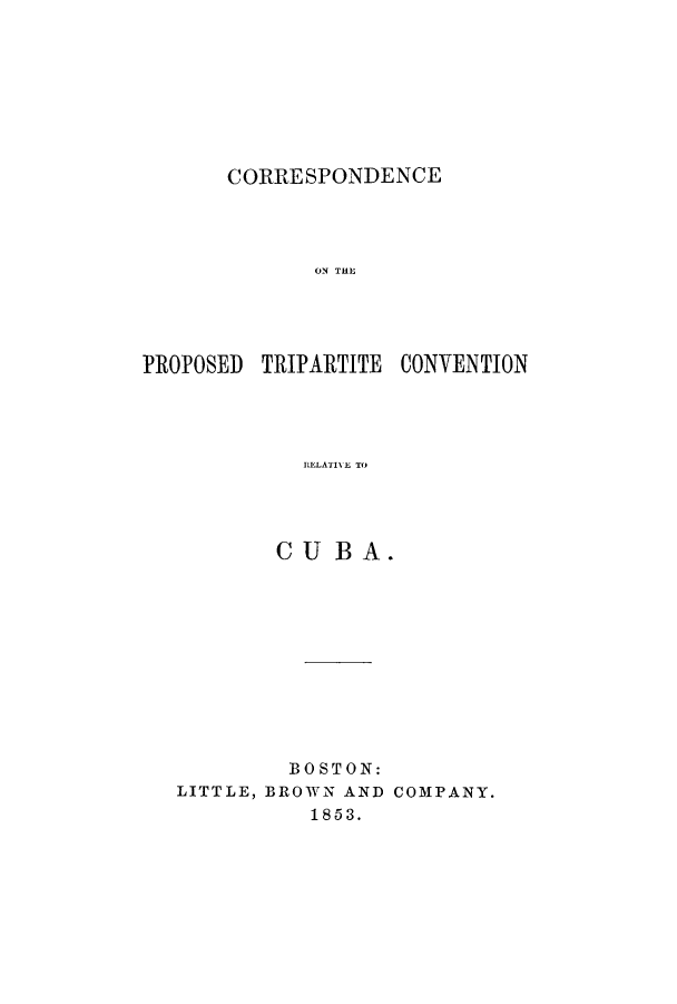 handle is hein.cow/corprotcr0001 and id is 1 raw text is: CORRESPONDENCE

ON THE
PROPOSED TRIPARTITE CONVENTION
CELABI E TO
CU BA.

BOSTON:
LITTLE, BROWN AND COMPANY.
1853.


