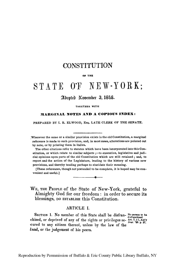 handle is hein.cow/cosnadno0001 and id is 1 raw text is: CONSTITUTION
-F THE
STATE O'F NEW-YORK;
Moptcb November 3, 1846.
TOGETHER WITH
MARGINAL NOTES AND A COPIOUS INDEX:
PREPARED BY L R. ELWOOD, EsQ. LATE CLERK OF THE SENATE.
Wherever the same or a similar provision exists in the old Constitution, a marginal
reference is made to such provision, and, in most cases, alterations are pointed out
by note, or by printing them in italics.
The other citations refer to statutes which have been incorporated into this Con-
stitution, or which relate to similar subjects ;-to executive, legislative and judi-
cial opinions upon parts of the old Constitution which are still retained ; and, to
report and the action of the Legislature, leading to the history of various new
provisions, and thereby tending perhaps to elucidate their meaning.
[These references, though not pretended to be complete, it is hoped may be con-
venient and useful.]
WE, THE PEOPLE of the State of New-York, grateful to
Almighty God for our freedom: in order to secure its
blessings, DO ESTABLISH this Constitution.
ARTICLE I.
'SECTION 1. No member of this State shall be disfran- No peo. to be
d isfranchised.
chised, or deprived of any of the rights or privileges se- Art. 7, 41,AAs'y
Jour. '29. p. 37.
cured to any citizen thereof, unless by the law of the
land, or the judgement of his peers.

Reproduction by Permmission of Buffalo & Erie County Public Library Buffalo, NY


