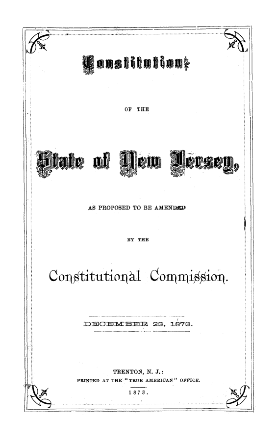 handle is hein.cow/cosnj0001 and id is 1 raw text is: OF THE

AS PROPOSED TO BE AMEND

BY THE

colq#titutioljb l

Oon~n~i~ioip

DECI-H\d:BEJR 23, 1873-

TRENTON, N. J.:
PRINTED AT T1HE TRUE AMERICAN OFFICE.
1873.

.....            ...... .............. -...........

'phile of 1$'*g®r lamwol,


