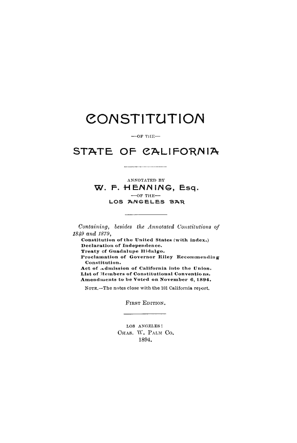 handle is hein.cow/costacal0001 and id is 1 raw text is: eONSTITUTIO/N
-OF TIPE-
STATE OF CALIFORNIA
ANNOTATED BY
W. F. H EINNMING, Esq.
-OF TILE-
LOS ANGELES 13AR
Containing, besides the Annotated Constitutions of
1849 and 1879,
Constitution of the United States (with index.)
Declaration of Independence.
Treaty of Guadalupe Iidalgo.
Proclamation of Governor Riley Reconmending
Constitution.
Act of _dnission of California into the Union.
List of Ilenbers of Constitutional Conventio ns.
Amendments to be Voted on November 6, 1894.
NOTE.-The notes close with the 101 California report.
FIRST EDITION.
LOS ANGELES:
OInAS. WV. PAL-M CO.
1894.


