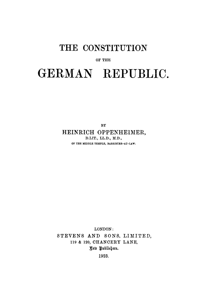 handle is hein.cow/cothgerec0001 and id is 1 raw text is: THE CONSTITUTION
OF THE

GERMAN

REPUBLIC.

BY
HEINRICH OPPENHEIMER,
D.LIT., LL.D., M.D.,
OF TnE MIDDLE TEMPLE, BAREISTER-AT-LAW.
LONDON:
STEVENS AND       SONS, LIMITED,
119 & 120, CHANCERY LANE,
1923.


