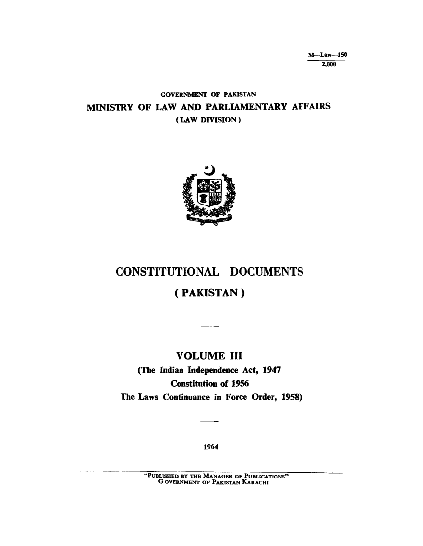 handle is hein.cow/cotnadpa0003 and id is 1 raw text is: M-Law-150
2,000
GOVERNMENT OF PAKISTAN
MINISTRY OF LAW AND PARLIAMENTARY AFFAIRS
(LAW DIVISION)

CONSTITUTIONAL DOCUMENTS
(PAKISTAN)
VOLUME III
(The Indian Independence Act, 1947
Constitution of 1956
The Laws Continuance in Force Order, 1958)
1964
PUBLISHED BY THE MANAGER OF PUBLICATIONS
GOVERNMENT OF PAKTSTAN KARACHI


