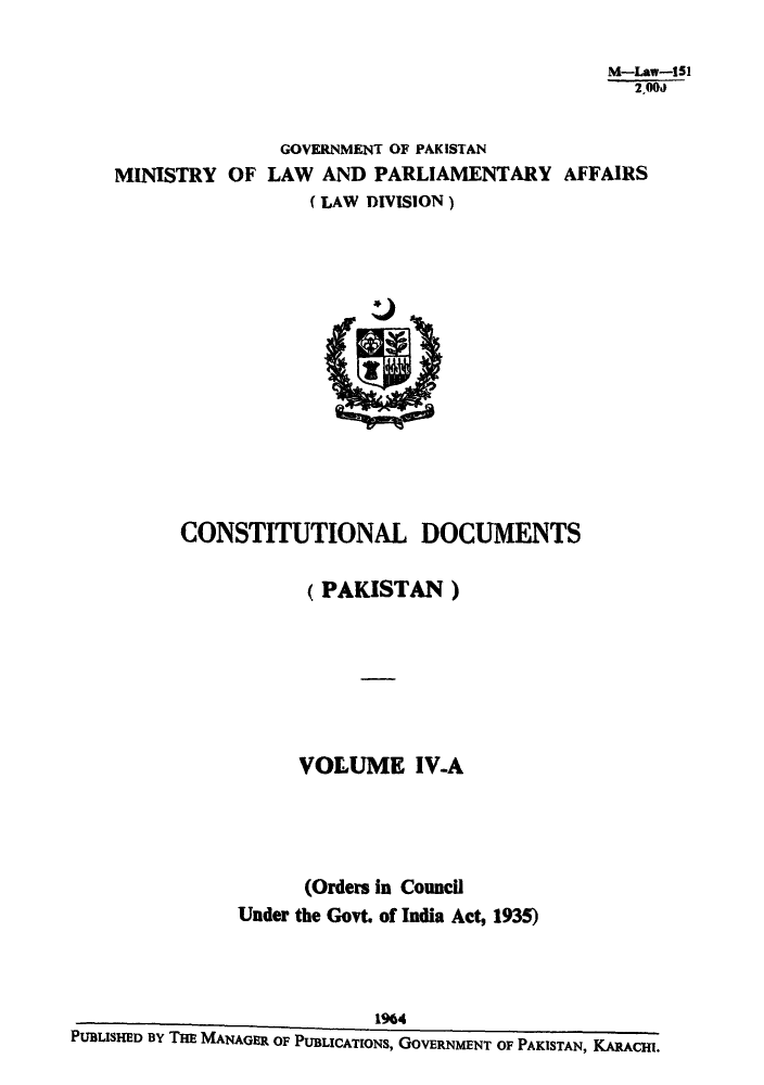 handle is hein.cow/cotnadpa0004 and id is 1 raw text is: M-Law-151
2,00J
GOVERNMENT OF PAKISTAN
MINISTRY OF LAW AND PARLIAMENTARY AFFAIRS
( LAW DIVISION)

CONSTITUTIONAL DOCUMENTS
(PAKISTAN)
VOLUME IV-A
(Orders in Council
Under the Govt. of India Act, 1935)
1964
PUBLISHED BY THE MANAGER OF PUBLICATIONS, GOVERNMENT OF PAKISTAN, KARACHI.



