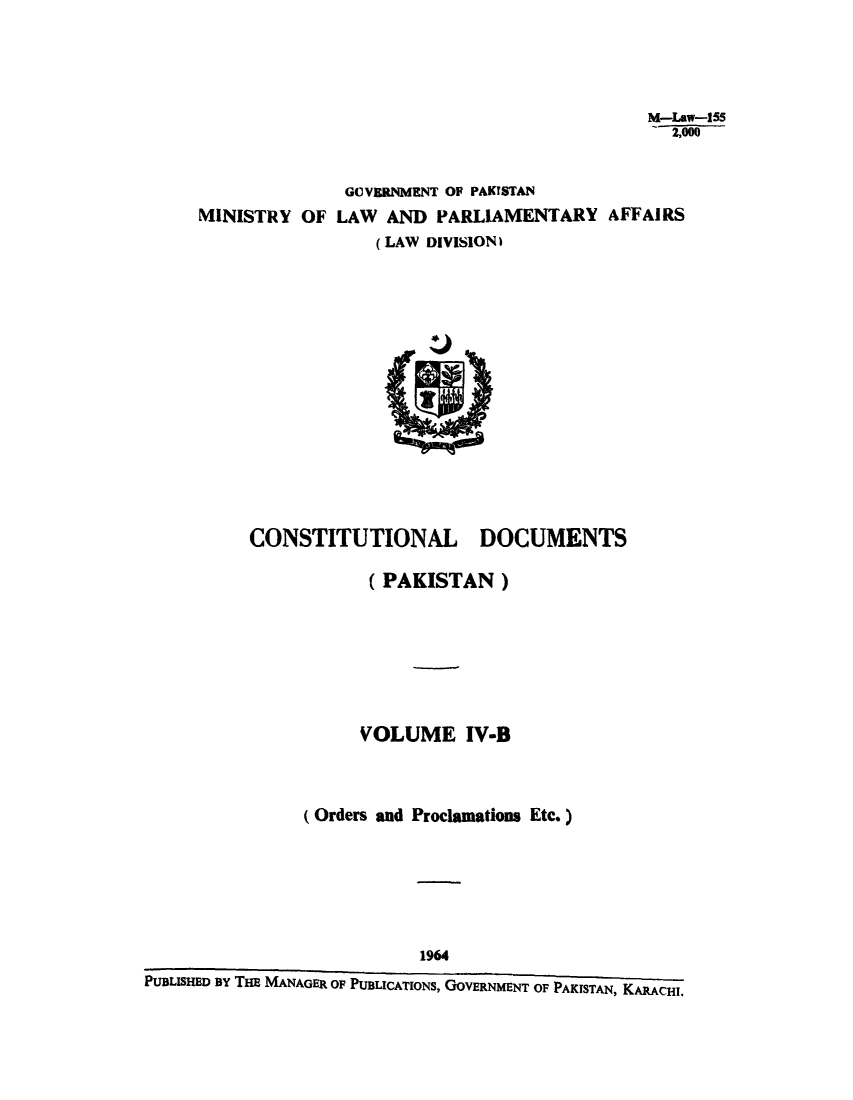 handle is hein.cow/cotnadpa0005 and id is 1 raw text is: M-Law-155
2,000
GOVERNMENT OF PAKISTAN
IINISTRY OF LAW AND PARLIAMENTARY AFFAIRS
(LAW DIVISION)

CONSTITUTIONAL

DOCUMENTS

(PAKISTAN)
VOLUME IV-B
(Orders and Proclamations Etc.)

1964
PUBLISHED BY THE MANAGER OF PUBLICATIONS, GOVERNMENT OF PAKISTAN, KARACHI.



