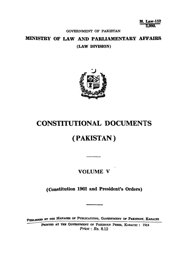 handle is hein.cow/cotnadpa0006 and id is 1 raw text is: M. Law-15Z
GOVERNMENT OF PAKISTAN
MINISTRY OF LAW AND PARLIAMENTARY AFFAIRS
(LAW DIVISION)

CONSTITUTIONAL DOCUMENTS
(PAKISTAN)
VOLUME V
(Constitution 1962 and President's Orders)
pggSEw DY TE IANWAGER OF PuBacATroNs, GOVERNMENT OF PAKISTAN. KARACHt
PazINE AT TaN GOVERNMENT OF PAKISTAN PRESs, KARAcur: 19(4
Price: Rs. 8.12


