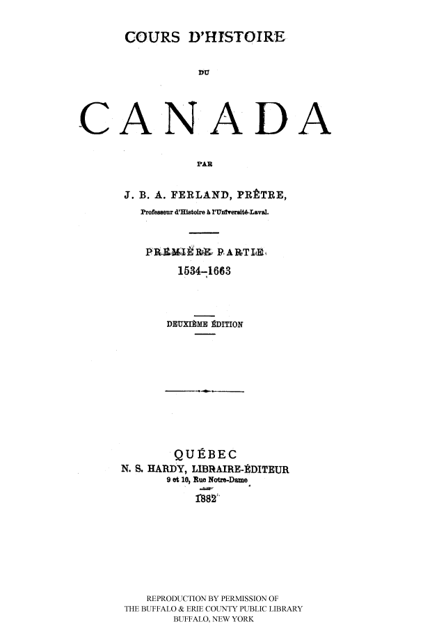 handle is hein.cow/coudhidc0001 and id is 1 raw text is: COURS D'HISTOIRE
CANADA
PAR

J. B. A. FERLAND, PR    TRE,
Professeur d'Histoire A l'UnfversitLava.
1534-1663
DEUXIAME EDITION

QU] BEC
N. S. HARDY, LIBRAIRE-EDITEUR
9 et 10, Rue Notre-Dame
REPRODUCTION BY PERMISSION OF
THE BUFFALO & ERIE COUNTY PUBLIC LIBRARY
BUFFALO, NEW YORK


