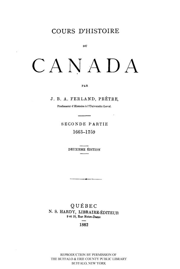 handle is hein.cow/coudhidc0002 and id is 1 raw text is: COURS D'HISTOIRE
DU
CANADA
PAR

J. B. A. FERLAND, PRtTRE,
Professear d'Hlistoire b 'Universit-Laval.
SECONDE PARTIE
1663-1759
DEUXIEME ]ADITION

QUEBEC
N. S. HARDY, LIBRAIRE-DITEUR
9 et 10, Rue Notre-Dame
1882
REPRODUCTION BY PERMISSION OF
THE BUFFALO & ERIE COUNTY PUBLIC LIBRARY
BUFFALO, NEW YORK


