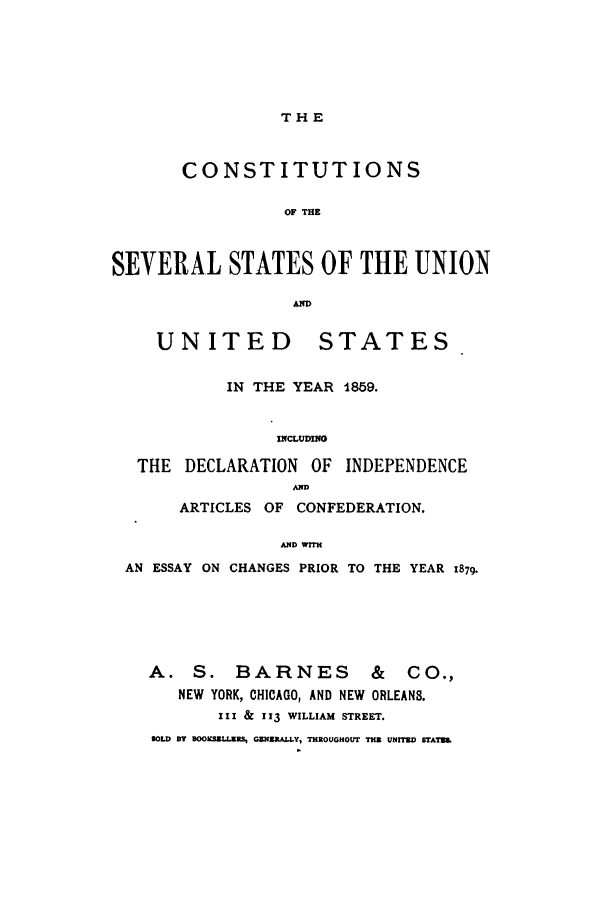 handle is hein.cow/couninar0001 and id is 1 raw text is: THE

CONSTITUTIONS
OF THE
SEVERAL STATES OF THE UNION
AD
UNITED STATES
IN THE YEAR 1859.
INCLUDING
THE DECLARATION OF INDEPENDENCE
AMD
ARTICLES OF CONFEDERATION.
AN4D WTrH
AN ESSAY ON CHANGES PRIOR TO THE YEAR 1879.
A. S. BARNES            &  CO.,
NEW YORK, CHICAGO, AND NEW ORLEANS.
III & 113 WILLIAM STREET.
SOLD BY BOOKSZULL   GENRALLY, THROUGHOUT THE UNITED STATES


