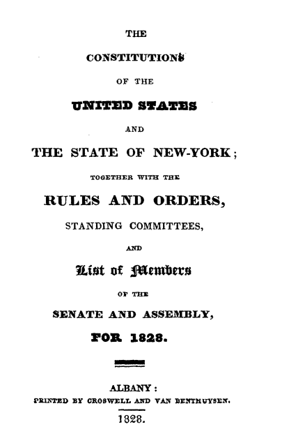handle is hein.cow/cousny0001 and id is 1 raw text is: 

THE


       CONSTITUTION

           OF THE

     VNZTED SYATES

            AND

THE STATE OF NEW-YORK;

        TOGETHER WITH THE

  RULES AND ORDERS,

    STANDING COMMITTEES,

            AND

      Rio~t of fombexu

           OF THE

   SENATE AND ASSEM-BLY,

        1P03 1828.



          ALBANY:
g'RI-rD BY CROSWELL AND VAN DENTRUYSEN.

           1828.


