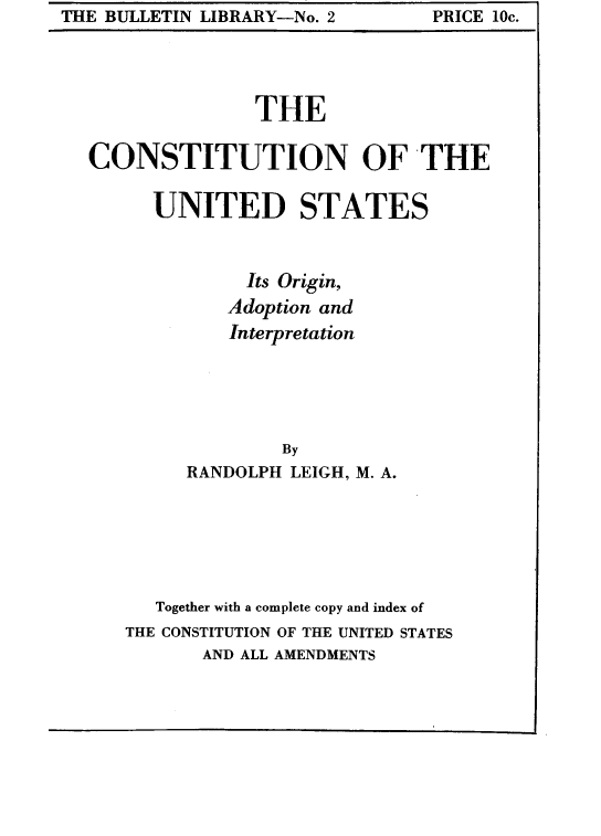 handle is hein.cow/cousoai0001 and id is 1 raw text is: THE BULLETIN LIBRARY-No. 2      PRICE lOc.

THE
CONSTITUTION OF THE
UNITED STATES
Its Origin,
Adoption and
Interpretation
By
RANDOLPH LEIGH, M. A.
Together with a complete copy and index of
THE CONSTITUTION OF THE UNITED STATES
AND ALL AMENDMENTS

THE BULLETIN LIBRARY-No. 2

PRICE 10c.


