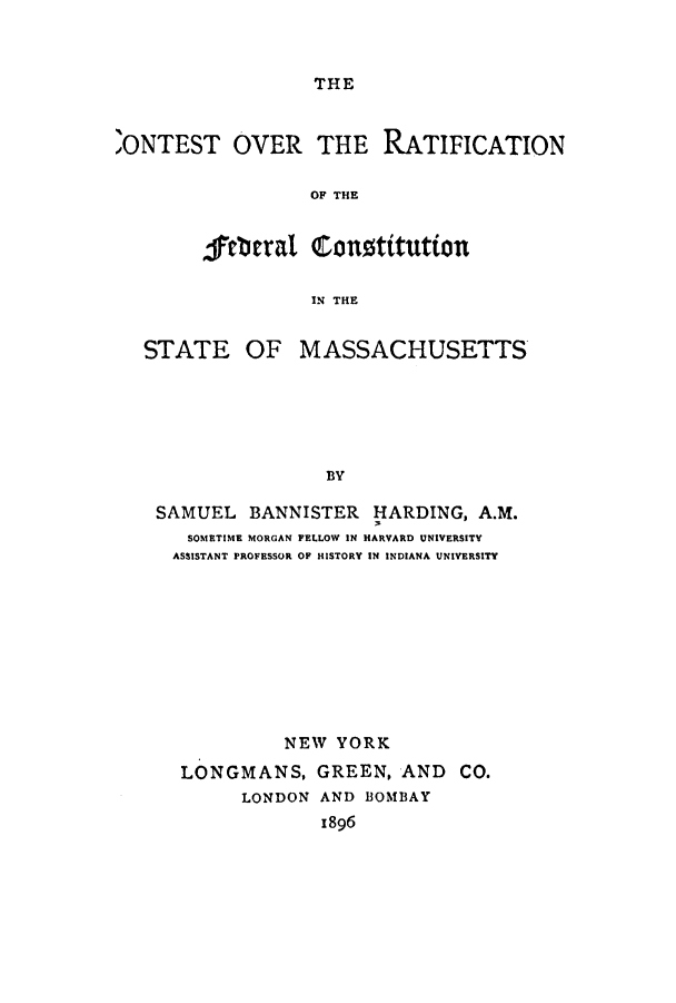 handle is hein.cow/coverat0001 and id is 1 raw text is: THE

,ONTEST OVER THE RATIFICATION
OF THE
jertiral conotitution
IN THE

STATE OF

MASSACHUSETTS

BY

SAMUEL BANNISTER HARDING, A.M.
SOMETIME MORGAN FELLOW IN HARVARD UNIVERSITY
ASSISTANT PROFESSOR OF HISTORY IN INDIANA UNIVERSITY
NEW YORK
LONGMANS, GREEN, AND CO.
LONDON AND BOMBAY
1896


