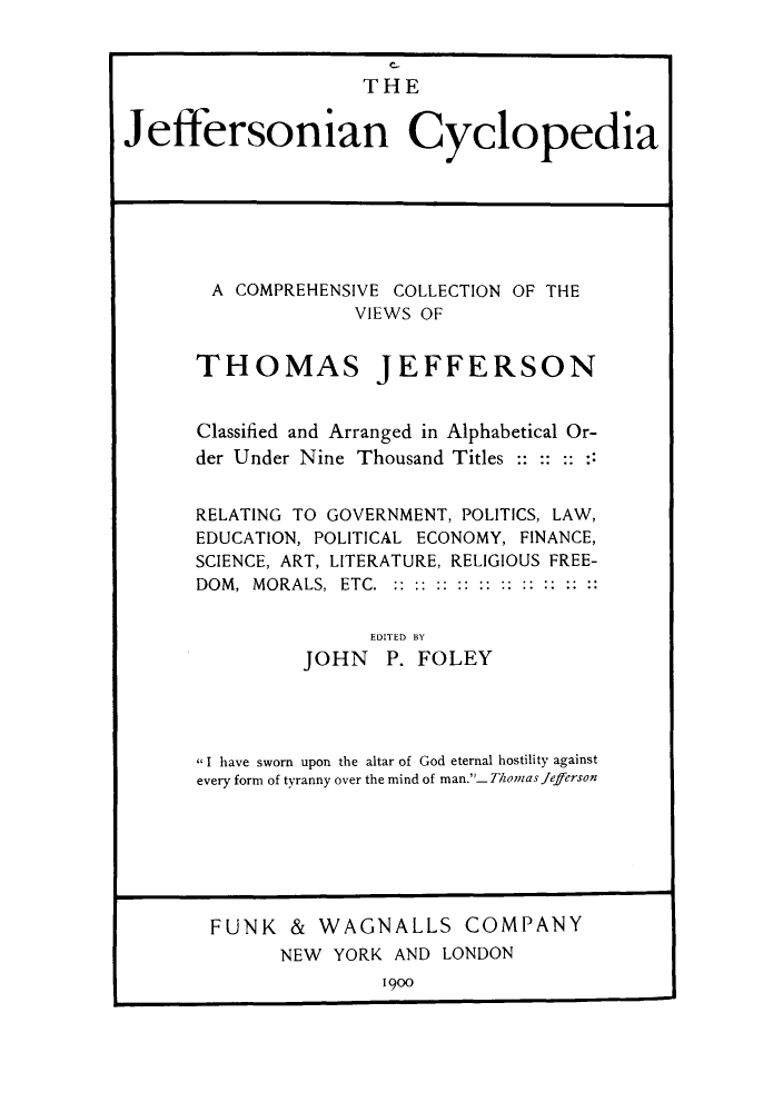 handle is hein.cow/covjefn0001 and id is 1 raw text is: C_
THE
Jeffersonian Cyclopedia

A COMPREHENSIVE COLLECTION OF THE
VIEWS OF
THOMAS JEFFERSON
Classified and Arranged in Alphabetical Or-
der Under Nine Thousand Titles: : -- -:
RELATING TO GOVERNMENT, POLITICS, LAW,
EDUCATION, POLITICAL ECONOMY, FINANCE,
SCIENCE, ART, LITERATURE, RELIGIOUS FREE-
DOM, MORALS, ETC.
EDITED BY
JOHN P. FOLEY
I have sworn upon the altar of God eternal hostility against
every form of tyranny over the mind of man._ Thomas Jefferson

FUNK & WAGNALLS COMPANY
NEW YORK AND LONDON
1900


