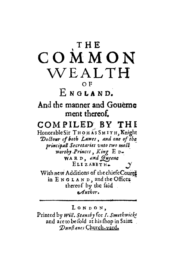 handle is hein.cow/coweeng0001 and id is 1 raw text is: THE
COMMON
WEALTH
OF
E NOLAND.
And the manner and Goueme
ment thereof.
COMPILED BY THL
Honorable Sir T HO M A''S'S  ITH Knight
Do&our of botb Lawes , and one of tbh
principal Secretaries vnto two moi
worthy-Princes, King E  ps
WA R D, ad Qjveene
ELI ZAETi.
With neW Additions of the chiefeCourjt
in EN G L A N t), and the Offices
thereof by the aid
g'2utbor .
Printed by will. Stansby for 1. Smethwicke
and are to be fold at his fhop in Sain.
Donflanes C urc-h-vard,


