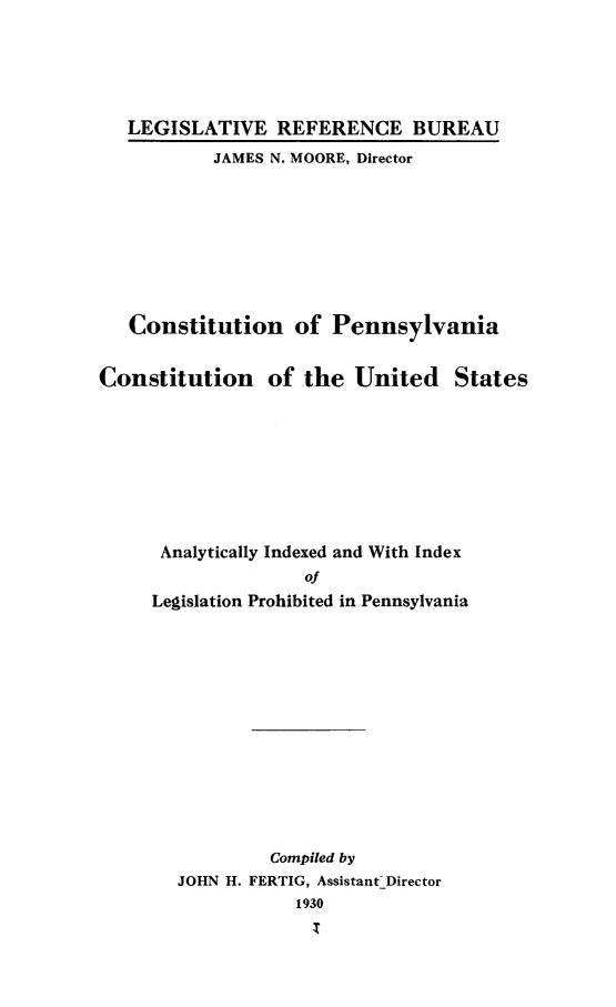 handle is hein.cow/cpacus0001 and id is 1 raw text is: LEGISLATIVE REFERENCE BUREAU
JAMES N. MOORE, Director
Constitution of Pennsylvania
Constitution of the United States
Analytically Indexed and With Index
of
Legislation Prohibited in Pennsylvania
Compiled by
JOHN H. FERTIG, Assistant- Director
1930



