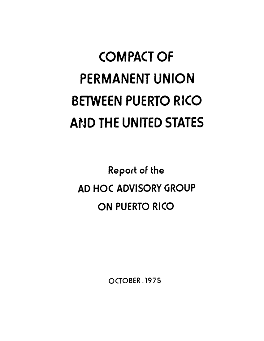 handle is hein.cow/cperma0001 and id is 1 raw text is: COMPACT OF
PERMANENT UNION
BETWEEN PUERTO RICO
AND THE UNITED STATES
Report of the
AD HOC ADVISORY GROUP
ON PUERTO RICO

OCTOBER.1975


