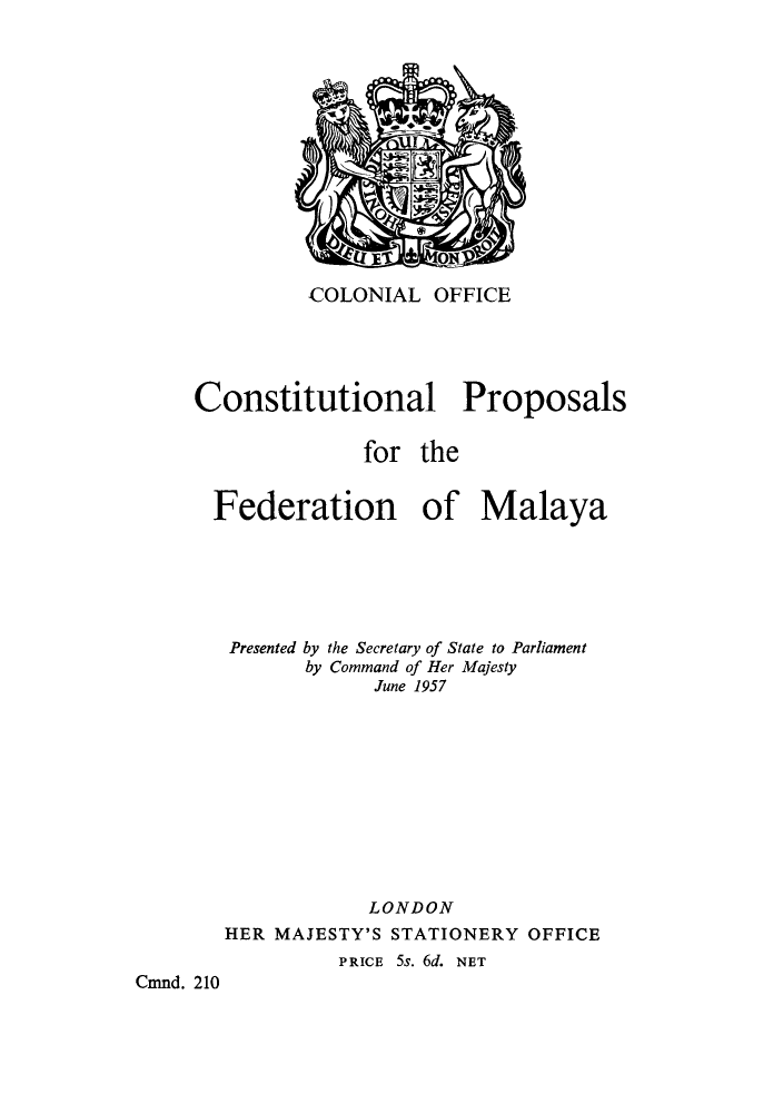 handle is hein.cow/cpfedma0001 and id is 1 raw text is: COLONIAL OFFICE

Constitutional Proposals
for the
Federation of Malaya
Presented by the Secretary of State to Parliament
by Command of Her Majesty
June 1957
LONDON
HER MAJESTY'S STATIONERY OFFICE
PRICE 5s. 6d. NET
Cmnd. 210


