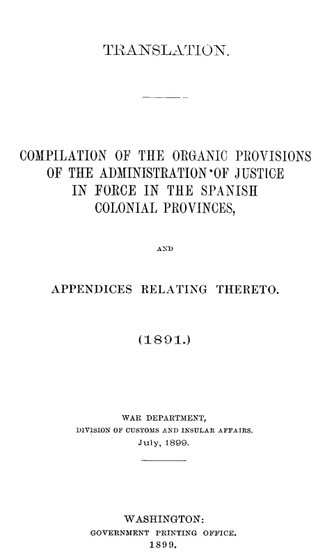 handle is hein.cow/cpogpajf0001 and id is 1 raw text is: 


            TRANSLATION.







COMPILATION  OF  THE  ORGANIC PROVISIONS
    OF THE ADMINISTRATION'OF  JUSTICE
       IN  FORCE  IN THE  SPANISH
           COLONIAL PROVINCES,


                   AND


    APPENDICES   RELATING   THERETO.


         (1891.)





      WAR DEPARTMENT,
DIVISION OF CUSTOMS AND INSULAR AFFAIRS.
         July, 1899.





       WASHINGTON:
  GOVERNMENT PRINTING OFFICE.
          1899.


