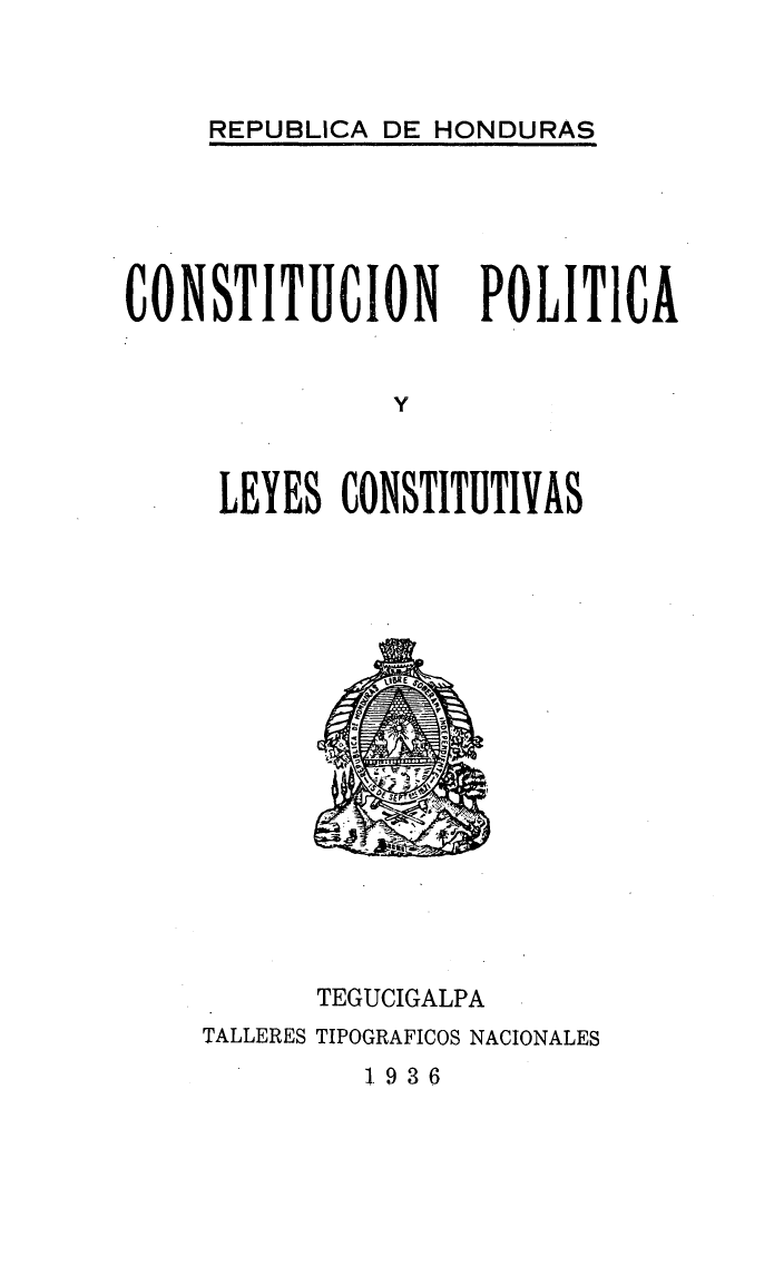 handle is hein.cow/cpoleystiv0001 and id is 1 raw text is: 



REPUBLICA DE HONDURAS


CONSTITUION


POLITICA


LEYES CONSTITUTIVAS


      TEGUCIGALPA
TALLERES TIPOGRAFICOS NACIONALES


1936


