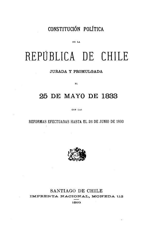 handle is hein.cow/cprchle0001 and id is 1 raw text is: CONSTITUCI6N POLITICA

DE LA
REPUBLICA DE CHILE
JURADA Y PROMULGADA
FL
25 DE MAYO DE 1833
COI( LAS
REFORMAS EFECTUADAS HASTA EL 26 DE JUN1O DE 1893
SANTIAGO DE CHILE
PRI M .A.s  NA w o AI.,, MoN )A -L1
1893



