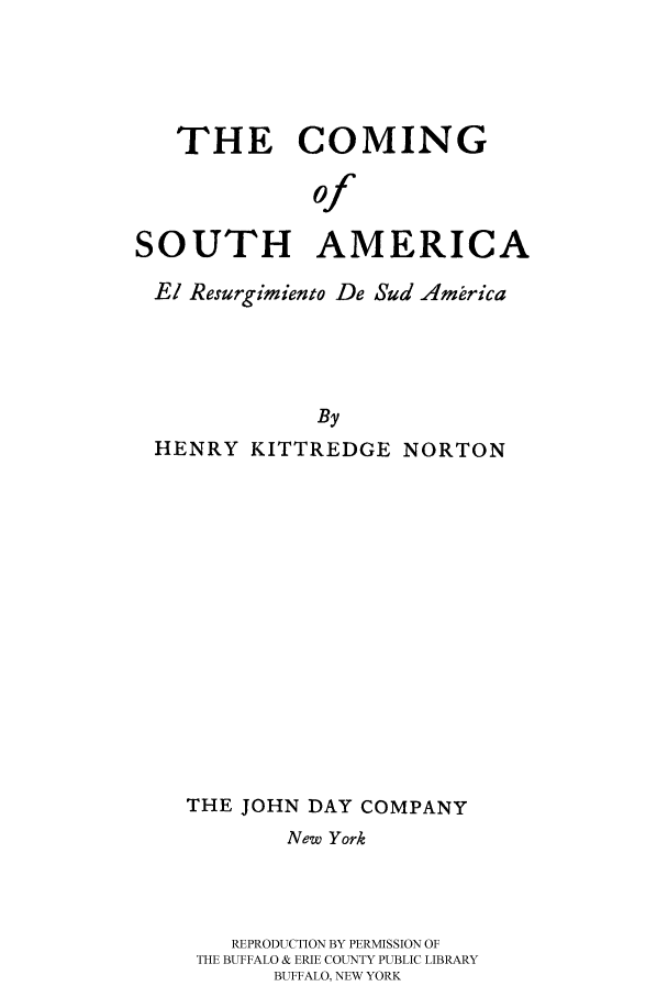 handle is hein.cow/csaelres0001 and id is 1 raw text is: THE COMING
of
SOUTH AMERICA
El Resurgimiento De Sud Amrica
By
HENRY KITTREDGE NORTON

THE JOHN DAY COMPANY
New York
REPRODUCTION BY PERMISSION OF
THE BUFFALO & ERIE COUNTY PUBLIC LIBRARY
BUFFALO, NEW YORK


