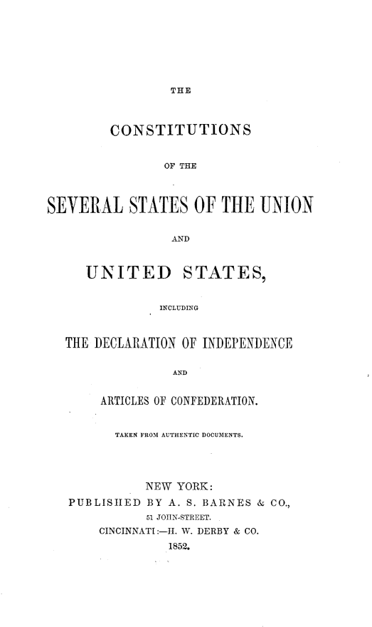 handle is hein.cow/csevtaun0001 and id is 1 raw text is: 







THE


         CONSTITUTIONS


                OF THE



SEVERAL STATES OF THE UNION


                 AND


UNITED


STATES,


INCLUDING


THE DECLARATION OF INDEPENDENCE

               AND


     ARTICLES OF CONFEDERATION.


       TAKEN FROM AUTHENTIC DOCUMENTS.




           NEW YORK:
PUBLISHED BY A. S. BARNES & CO.,
           51 JOtIN-STREET.
     CINCINNATI-I. W. DERBY & CO.
              1852.


