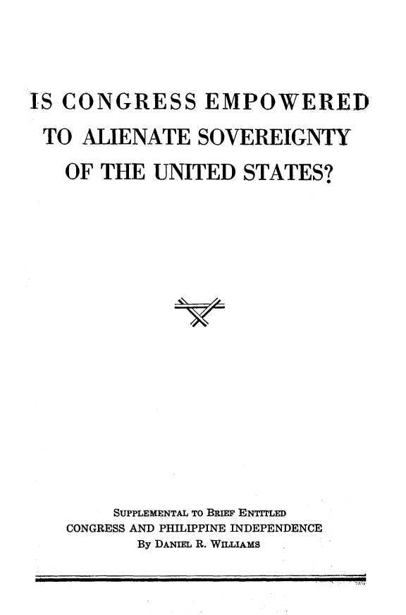 handle is hein.cow/csewatsy0001 and id is 1 raw text is: 



IS CONGRESS EMPOWERED

TO   ALIENATE SOVEREIGNTY

   OF  THE  UNITED   STATES?

















        SUPPLEMENTAL TO BRIEF ENTrrLED
    CONGRESS AND PHILIPPINE INDEPENDENCE
           By DANIEL R. WILLIAMS


