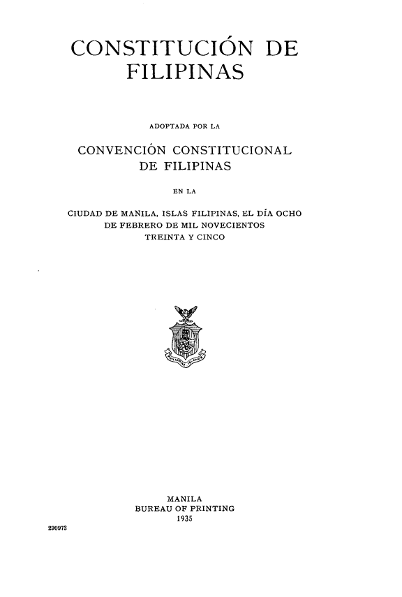 handle is hein.cow/csfilad0001 and id is 1 raw text is: 




CONSTITUCION DE


        FILIPINAS





           ADOPTADA POR LA


 CONVENCION   CONSTITUCIONAL

          DE FILIPINAS


              EN LA

CIUDAD DE MANILA, ISLAS FILIPINAS, EL DIA OCHO
     DE FEBRERO DE MIL NOVECIENTOS
           TREINTA Y CINCO


    MANILA
BUREAU OF PRINTING
      1935


290973


