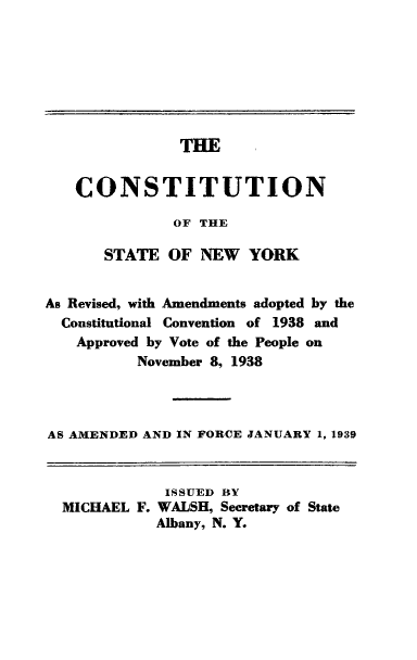 handle is hein.cow/csnyr0001 and id is 1 raw text is: THE

CONSTITUTION
OF THE
STATE OF NEW YORK

As Revised, with Amendments adopted by the
Constitutional Convention of 1938 and
Approved by Vote of the People on
November 8, 1938
AS AMENDED AND IN FORCE JANUARY 1, 1939
ISSUED BY
MICHAEL F. WALSH, Secretary of State
Albany, N. Y.



