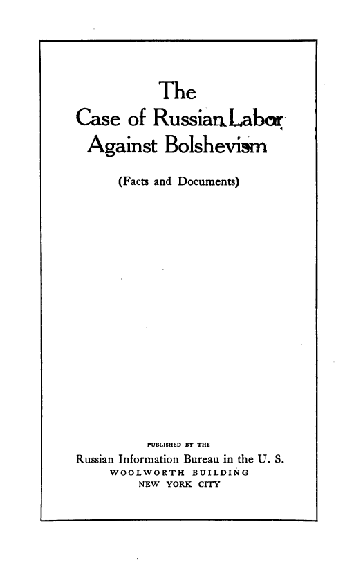 handle is hein.cow/csornlratbm0001 and id is 1 raw text is: 





           The

Case   of RussiarmLabr-

  Against   Bolsheviam

      (Facts and Documents)



















          PUBLISHED BY THE
Russian Information Bureau in the U. S.
     WOOLWORTH  BUILDING
        NEW YORK CITY


