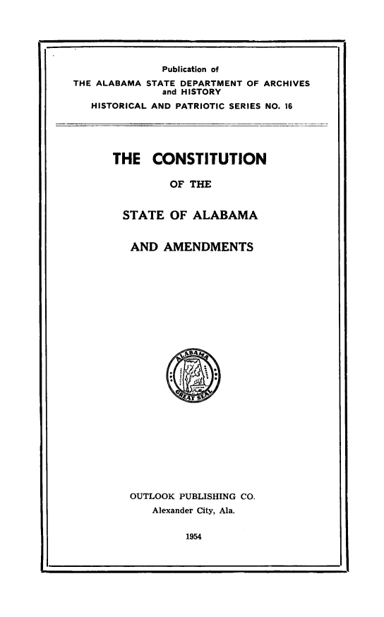 handle is hein.cow/cstalam0001 and id is 1 raw text is: 






              Publication of
THE ALABAMA STATE DEPARTMENT OF ARCHIVES
              and HISTORY
   HISTORICAL AND PATRIOTIC SERIES NO. 16





      THE CONSTITUTION

               OF THE


        STATE OF ALABAMA


        AND AMENDMENTS


OUTLOOK PUBLISHING CO.
   Alexander City, Ala.


