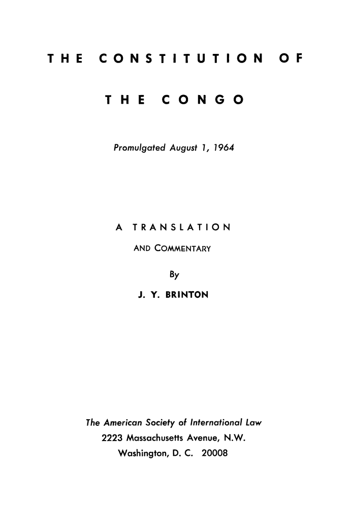 handle is hein.cow/cstcngo0001 and id is 1 raw text is: THE  CONSTITUTION

THE

CONGO

Promulgated August 1, 1964
A TRANSLATION
AND COMMENTARY
By
J. Y. BRINTON

The American Society of International Law
2223 Massachusetts Avenue, N.W.
Washington, D. C. 20008

0OF


