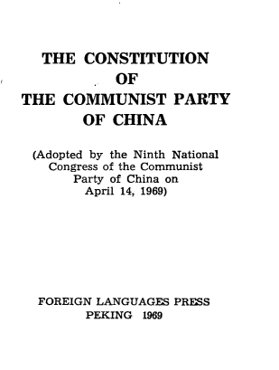 handle is hein.cow/cstcomch0001 and id is 1 raw text is: 



   THE CONSTITUTION
            OF
THE COMMUNIST PARTY
        OF CHINA

 (Adopted by the Ninth National
   Congress of the Communist
       Party of China on
       April 14, 1969)








  FOREIGN LANGUAGES PRESS
        PEKING 1969



