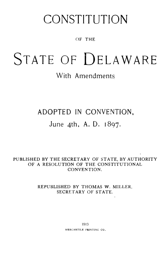 handle is hein.cow/cstdel0001 and id is 1 raw text is: CONSTITUTION
OF THE
TATE OF DELAWARE
With Amendments

ADOPTED IN CONVENTION,
June 4th, A. D. 1897.

PUBLISHED
OF A

BY THE SECRETARY OF STATE, BY AUTHORITY
RESOLUTION OF THE CONSTITUTIONAL
CONVENTION.

REPUBLISHED BY THOMAS W. MILLER,
SECRETARY OF STATE.
1913
MERCANTILE PRINTING CO.

S


