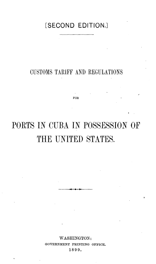 handle is hein.cow/cstfrnps0001 and id is 1 raw text is: 


          [SECOND EDITION.]






     CUSTOMS TARIFF AND REGULATIONS



                  FOR




PORTS IN CUBA IN POSSESSION OF


THE UNITED STATES.















      WASHINGTON:
  GOVERNMENT PRINTING OFFICE.
         1899.


