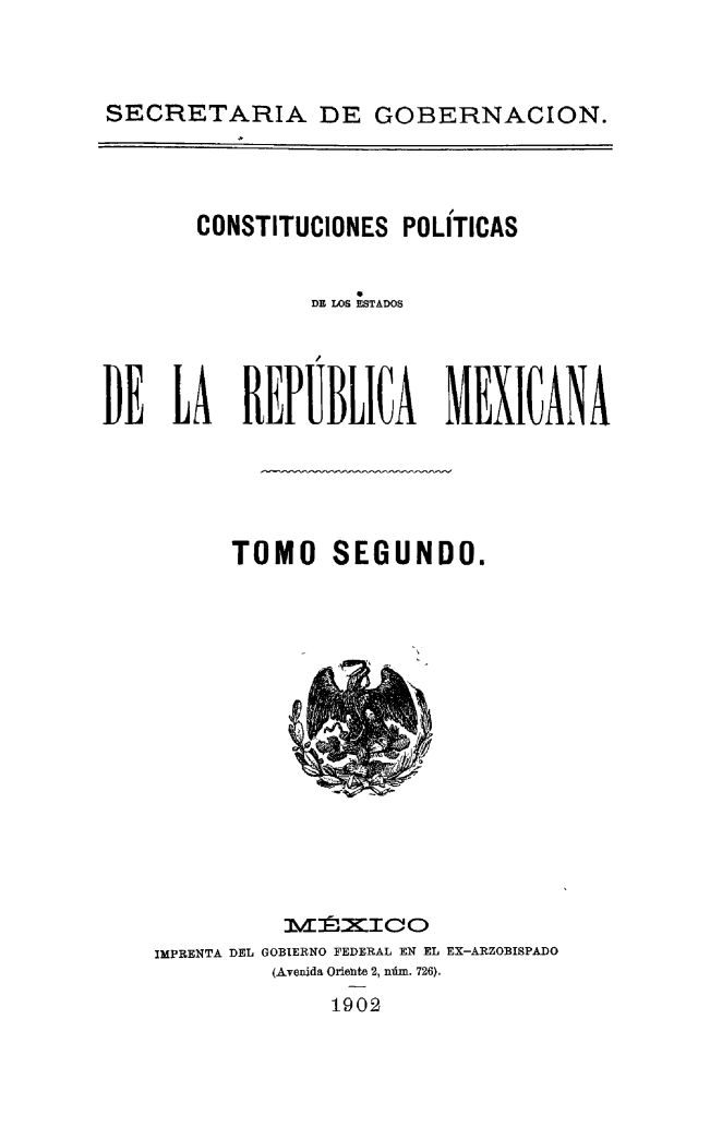 handle is hein.cow/csttpepmex0002 and id is 1 raw text is: 



SECRETARIA DE GOBERNACION.


       CONSTITUCIONES POLÍTICAS


                DE LOS ESTADOS




DE LA REPÚBLICA MEXICANA


TOMO


SEGUNDO.


          MÉ,,,CIEO
IMPRENTA DEL GOBIERNO FEDERAL EN EL EX-ARZOBISPADO
         (Aveida Oriente 2, núm. 726).
             1902


