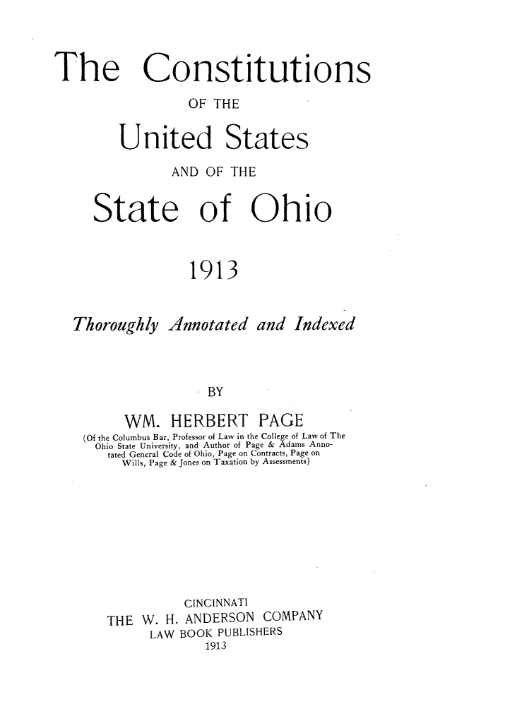 handle is hein.cow/cstusoh0001 and id is 1 raw text is: 



The Constitutions

                  OF THE


         United States

                AND OF  THE


     State of Ohio



                  1913


   Thoroughly  Annotated   and  Indexed



                   . BY

         WM. HERBERT PAGE
    (Of the Columbus Bar, Professor of Law in the College of Law of The
    Ohio State University, and Author of Page & Adams Anno-
       tated General Code of Ohio, Page on Contracts, Page on
         Wills, Page & Jones on Taxation by Assessments)









                 CINCINNATI
       THE  W. H. ANDERSON  COMPANY
             LAW BOOK PUBLISHERS
                    1913


