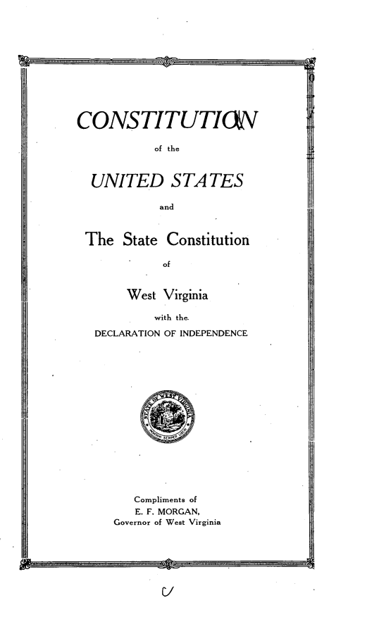 handle is hein.cow/cstuswv0001 and id is 1 raw text is: 












CONSTITUTI&V

           of the



  UNITED S TA TES

            and



 The State Constitution

             of



       West Virginia

           with the-

   DECLARATION OF INDEPENDENCE


   Compliments of
   E. F. MORGAN,
Governor of West Virginia


2                   -ii-


.............


