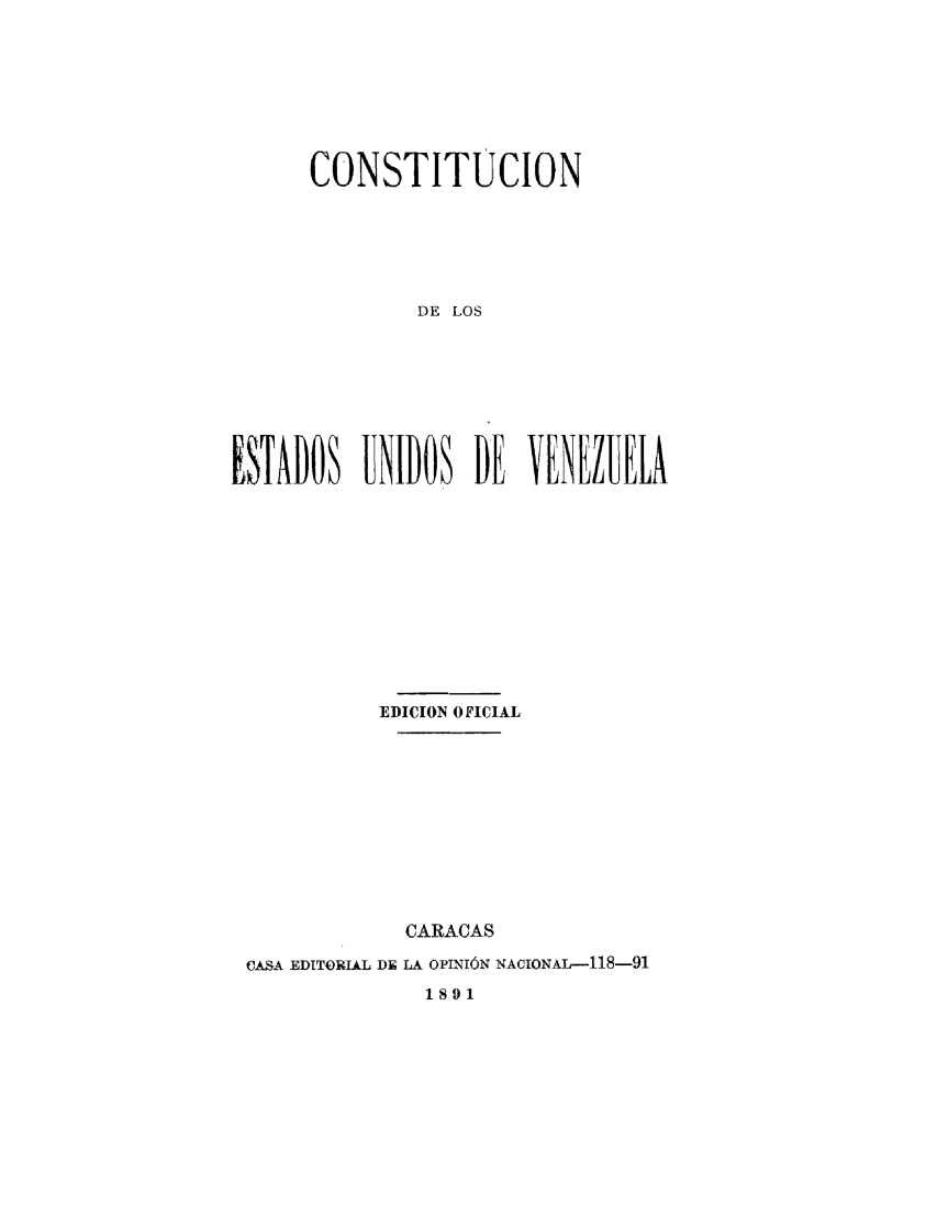 handle is hein.cow/cstvenz0001 and id is 1 raw text is: 




      CONSTITUCION



              DE LOS




ESTADOS UNIDOS DE VENEZUELA


          EDICION OFICIAL






            CARACAS
CASA EDITORIAL DE LA OPINI6N NACIONAL-118-91
              1891


