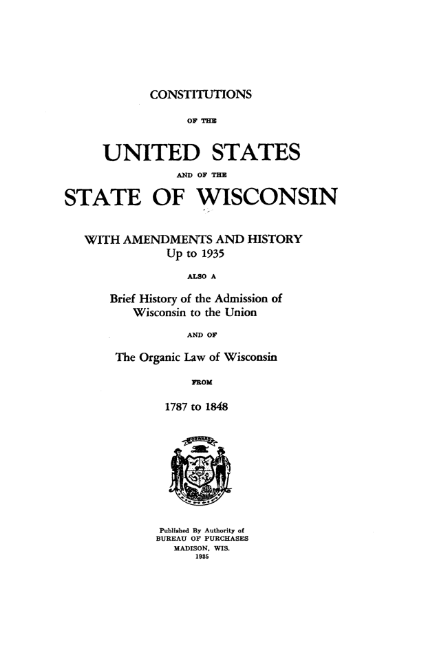 handle is hein.cow/csuswisc0001 and id is 1 raw text is: 








CONSTITUTIONS


                  OF THE



     UNITED STATES
                AND OF THE


STATE OF WISCONSIN



   WITH AMENDMENTS AND HISTORY
               Up to 1935

                  ALSO A

      Brief History of the Admission of
          Wisconsin to the Union

                  AND OF

       The Organic Law of Wisconsin

                  ROM

              1787 to 1848











              Published By Authority of
              BUREAU OF PURCHASES
                MADISON, WIS.
                   1985


