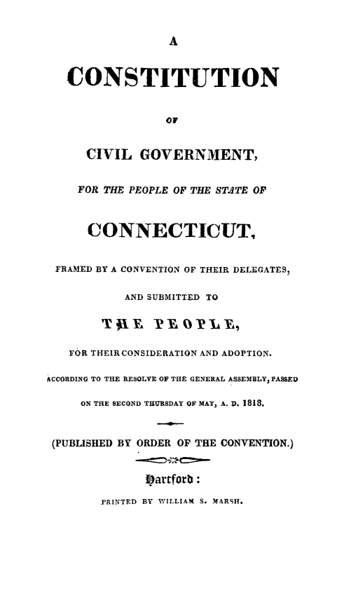 handle is hein.cow/ctiurnmep0001 and id is 1 raw text is: A

CONSTITUTION
OF
CIVIL GOVERNMENT,
FOR THE PEOPLE OF THE STdTE OF
CONNECTICUT,
FRAMED BY A CONVENTION OF THEIR DELEGATES,
AND SUBMITTED TO
T WE     -P EO P-L-El
FOR THEIR CONSIDERATION AND ADOPTION.
ACCORDING TO THE RESOLVE OF THE GENERAL ASSEMBLY, PASSED
ON THE SECOND THURSDAY OF MAY, A. D. 1818.
(PUBLISHED BY ORDER OF THE CONVENTION.)
Epartfort:
PRINTED BY WILLIAM S. MARSH.


