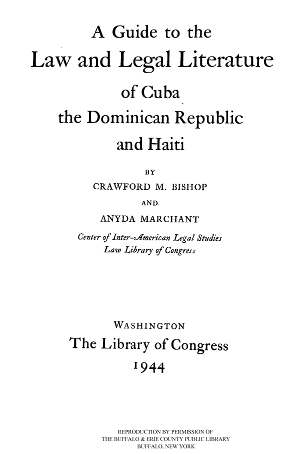 handle is hein.cow/cudrhait0001 and id is 1 raw text is: 
          A Guide to the

Law and Legal Literature

               of Cuba

     the Dominican Republic

              and Haiti

                   BY
          CRAWFORD M. BISHOP
                   AND


     ANYDA MARCHANT
 Center of Inter-cAmerican Legal Studies
      Law Library of Congress





      WASHINGTON
The Library of Congress

           '944




        REPRODUCTION BY PERMISSION OF
     THE BUFFALO & ERIE COUNTY PUBLIC LIBRARY
           BUFFALO, NEW YORK


