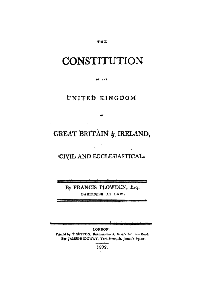 handle is hein.cow/cukingbi0001 and id is 1 raw text is: CONSTITUTION
0 TNA

UNITED

KING1OM

GREAT BRITAIN .-IRELAND,
;CIVIL AND ECCLESIASTICAL4

By FRANCIS PLOWDEN, Esq.
BARRISTER AT LAW.
  f    t 1  1A   I  ...:   l

LONDON:
Prated by t. SUTTON, grit-atdia-Strc't, Graplx Inn Lane Road.
Fqr JAM 'RI0CWAY, York-Strect,.St jancs's-S,:luarC.
1s09.


