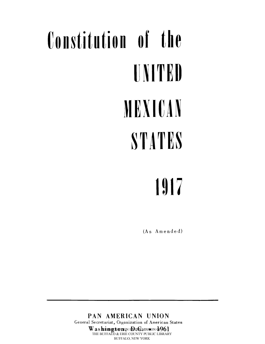 handle is hein.cow/cunitmex0001 and id is 1 raw text is: 
of


the


   UXITED

MEXICAN

  STATES


        1917

     (As Amended)


   PAN AMERICAN UNION
General Secretariat, Organization of American States
    W a s hiAuI6gtmN EDIWISSSON J961
    THE BUFFALO & ERIE COUNTY PUBLIC LIBRARY
          BUFFALO, NEW YORK


ConstitinioH


