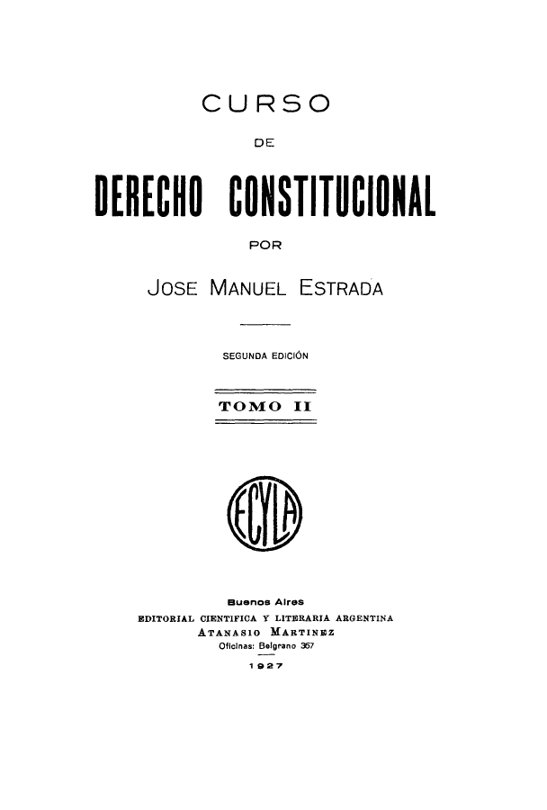 handle is hein.cow/cursdec0002 and id is 1 raw text is: CURSO
DE
DERECHO CONSTITUCIONAL
POR

JOSE MANUEL ESTRADA
SEGUNDA EDICION
TOMO 11
Buenos Aires
EDITORIAL CIENTIFICA Y LITERARIA ARGENTINA
ATANAS1O MARTINEZ
Ofichnas: Belgrano 367
1927


